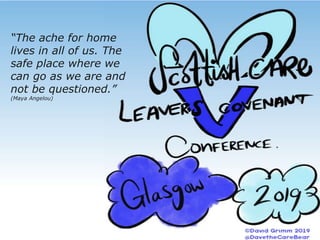 ScottishCareLeaversCovenant
SupportingScotlandCorporateParents
ToBeTheBestTheyCanBe
“The ache for home
lives in all of us. The
safe place where we
can go as we are and
not be questioned.”
(Maya Angelou)
 