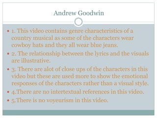 Andrew Goodwin
 1. This video contains genre characteristics of a
country musical as some of the characters wear
cowboy hats and they all wear blue jeans.
 2. The relationship between the lyrics and the visuals
are illustrative.
 3. There are alot of close ups of the characters in this
video but these are used more to show the emotional
responses of the characters rather than a visual style.
 4.There are no intertextual references in this video.
 5.There is no voyeurism in this video.
 