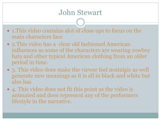 John Stewart
 1.This video contains alot of close ups to focus on the
main characters face
 2.This video has a clear old fashioned American
influences as some of the characters are wearing cowboy
hats and other typical American clothing from an older
period in time.
 3. This video does make the viewer feel nostalgic as well
generate new meanings as it is all in black and white but
also has
 4. This video does not fit this point as the video is
animated and does represent any of the performers
lifestyle in the narrative.
 