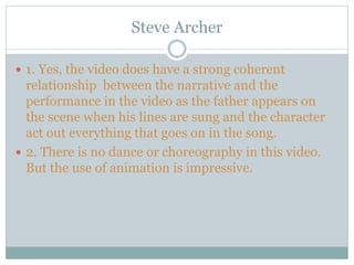 Steve Archer
 1. Yes, the video does have a strong coherent
relationship between the narrative and the
performance in the video as the father appears on
the scene when his lines are sung and the character
act out everything that goes on in the song.
 2. There is no dance or choreography in this video.
But the use of animation is impressive.
 