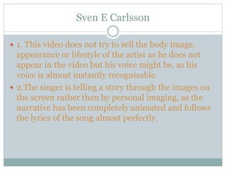 Sven E Carlsson
 1. This video does not try to sell the body image,
appearance or lifestyle of the artist as he does not
appear in the video but his voice might be, as his
voice is almost instantly recognisable.
 2.The singer is telling a story through the images on
the screen rather then by personal imaging, as the
narrative has been completely animated and follows
the lyrics of the song almost perfectly.
 