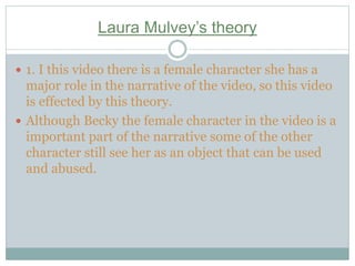 Laura Mulvey’s theory
 1. I this video there is a female character she has a
major role in the narrative of the video, so this video
is effected by this theory.
 Although Becky the female character in the video is a
important part of the narrative some of the other
character still see her as an object that can be used
and abused.
 