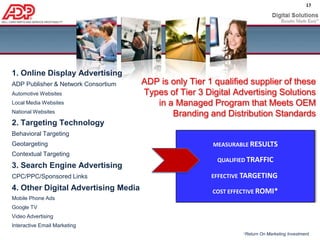 Strategic Action Items for Dealer AdvertisingAdd targeted display advertising to maximize overall search marketing results and search advertising cost efficiencyOnline Display Advertising increases car buyer exposure to your dealership’s paid and organic search listings:A higher number of automotive       shoppers see your search listingsMore people click on your search     listings, both organic and paidOnline Display Advertising keeps a dealership’s name at the top of each car buyer’s mind when they start searching for information about the makes, models, service and parts you sell.Display boosts branded term searches because they are advertiser specificIncrease Search click-through rates and quality scores by adding online display advertising to your monthly ad budget.Higher quality score = Lower CPCDealers with large Search Advertising budgets should shift funds from inefficient keyword terms and geos to display.  This increases cost effectiveness for dealer’s entire search marketing strategy…