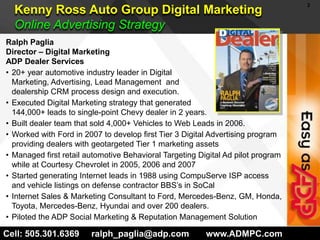 Kenny Ross Auto Group Digital MarketingOnline Advertising Strategy Ralph Paglia Director – Digital MarketingADP Dealer Services20+ year automotive industry leader in Digital Marketing, Advertising, Lead Management  and dealership CRM process design and execution.