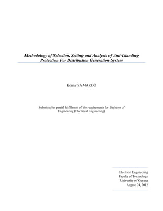 Methodology of Selection, Setting and Analysis of Anti-Islanding
       Protection For Distribution Generation System




                             Kenny SAMAROO




       Submitted in partial fulfillment of the requirements for Bachelor of
                     Engineering (Electrical Engineering)




                                                                      Electrical Engineering
                                                                      Faculty of Technology
                                                                       University of Guyana
                                                                            August 24, 2012
 