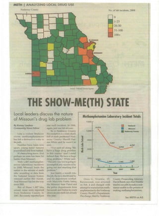 Nodaway CountyzyxwvutsrqponmlkjihgfedcbaZYXWVUTSRQPONMLKJIHGFEDCBA
METH IANALYZING LOCAL DRUG USE
No. of lab incidents, 2008
o
1-25
26-50
51-toO
100+zyxwvutsrqponmlkjihgfedcbaZYXWVUTSRQPO
THE SHOW-ME(TH) STATE
local leaders discuss the nature
of Missouri's drug lab problem
By Kenny LarabeezyxwvutsrqponmlkjihgfedcbaZYXWVUTSRQPONMLKJIHGFEDCBA
.CommuninJ News Editor
Like a violent Midwest
storm, methamphetamine
has left a destructive wake in
its path.
Families have been torn
apart, young teens' futures
jeopardized and lives ruined.
It's been along storm. And
perhaps no state has peen hit
harder tllan Missour],
With 1,487 methamphet-
amine laboratory incidents
in 2008, Missouri leads the
nation in the seizure of meth
labs, according to data from
the National Seizure System
released earlier this month.
And Missouri has led the way
since 200l.
But of those 1,487 labs
.seized, none were reported
from Nodaway County. In
2007, the county reported just
one such incident. In 2Q06,
again, just One Iab seizure.
So is Nodaway County
the exception in a state chock
full of meth problems? Nod-
away County Sheriff Dar-
ren: White said he wasn't so
sure.
"I've said all along 'We
have a huge drug problem
inthis county.' And I stand
behind that. We have a huge
drug problem," Wb:i:tesaid.
"The only way we're going to
accomplish any success is by
going out and attacking that
problem."
[ust barely a month into
the job, the ;newsheriff said he
and his department worked
with Maryville Public Safety,
the Missouri State Patrol and
the police departments from
Savannah and Tarkio to crack
down on one meth lab already
this year.
Methamphetamine Laboratory Incident Totals
15000
12,916
Iii ~
• Mluouri
• NocIaway countyzyxwvutsrqponmlkjihgfedcbaZ
.I,,,
1,284 . 1,285
.,
1,487
5 0
0
2005 2006 2007 2008
Year
Oren G. Trimble, 37,
Ravenwood, was arrested
on Feb. 4 and charged with
attempt to manufacture meth-
amphetamine by the Nodaway
County Sheriff's Department.
The charge, filed by Nodaway
County Prosecuting Attorney
David Baird, says that Trimble
tried to usepilIs to make a sub-
stance usable m the process of
making methsmphetamines.
See METH onAS
 