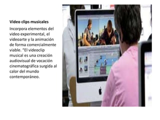Video clips musicales
Incorpora elementos del
video experimental, el
videoarte y la animación
de forma comercialmente
viable. “El videoclip
musical es una creación
audiovisual de vocación
cinematográfica surgida al
calor del mundo
contemporáneo.
 