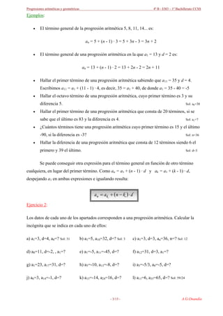 Progresiones aritméticas y geométricas 4º B - ESO – 1º Bachillerato CCSS
Ejemplos:
• El término general de la progresión aritmética 5, 8, 11, 14... es:
an = 5 + (n - 1) · 3 = 5 + 3n - 3 = 3n + 2
• El término general de una progresión aritmética en la que a1 = 13 y d = 2 es:
an = 13 + (n - 1) · 2 = 13 + 2n - 2 = 2n + 11
• Hallar el primer término de una progresión aritmética sabiendo que a11 = 35 y d = 4.
Escribimos a11 = a1 + (11 - 1) · 4, es decir, 35 = a1 + 40, de donde a1 = 35 - 40 = -5
• Hallar el octavo término de una progresión aritmética, cuyo primer término es 3 y su
diferencia 5. Sol: a8=38
• Hallar el primer término de una progresión aritmética que consta de 20 términos, si se
sabe que el último es 83 y la diferencia es 4. Sol: a1=7
• ¿Cuántos términos tiene una progresión aritmética cuyo primer término es 15 y el último
-90, si la diferencia es -3? Sol: n=36
• Hallar la diferencia de una progresión aritmética que consta de 12 términos siendo 6 el
primero y 39 el último. Sol: d=3
Se puede conseguir otra expresión para el término general en función de otro término
cualquiera, en lugar del primer término. Como an = a1 + (n - 1) · d y ak = a1 + (k - 1) · d,
despejando a1 en ambas expresiones e igualando resulta:
( ) dknaa kn ⋅−+=
Ejercicio 2:
Los datos de cada uno de los apartados corresponden a una progresión aritmética. Calcular la
incógnita que se indica en cada uno de ellos:
a) a1=3, d=4, a8=? Sol: 31 b) a1=5, a10=32, d=? Sol: 3 c) a1=3, d=3, an=36, n=? Sol: 12
d) a8=11, d=-2, , a1=? e) a1=-5, a11=-45, d=? f) a12=31, d=3, a1=?
g) a1=23, a17=31, d=? h) a5=-10, a13=-8, d=? i) a3=-5/3, a8=-5, d=?
j) a6=3, a14=-1, d=? k) a15=-14, a24=16, d=? l) a11=6, a35=65, d=? Sol: 59/24
A.G.Onandía- 3/13 -
 