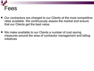 Fees Our contractors are charged to our Clients at the most competitive rates available. We continuously assess the market and ensure that our Clients get the best value. We make available to our Clients a number of cost saving measures around the area of contractor management and billing initiatives 