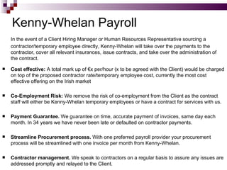 Kenny-Whelan Payroll In the event of a Client Hiring Manager or Human Resources Representative sourcing a contractor/temporary employee directly, Kenny-Whelan will take over the payments to the contractor, cover all relevant insurances, issue contracts, and take over the administration of the contract. Cost effective:  A total mark up of €x per/hour (x to be agreed with the Client) would be charged on top of the proposed contractor rate/temporary employee cost, currently the most cost effective offering on the Irish market Co-Employment Risk:  We remove the risk of co-employment from the Client as the contract staff will either be Kenny-Whelan temporary employees or have a contract for services with us. Payment Guarantee.  We guarantee on time, accurate payment of invoices, same day each month. In 34 years we have never been late or defaulted on contractor payments.  Streamline Procurement process.  With one preferred payroll provider your procurement process will be streamlined with one invoice per month from Kenny-Whelan. Contractor management.  We speak to contractors on a regular basis to assure any issues are addressed promptly and relayed to the Client. 