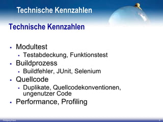 Technische Kennzahlen
Technische Kennzahlen


Modultest




Buildprozess




Wolfgang Kraus

Buildfehler, JUnit, Selenium

Quellcode




Testabdeckung, Funktionstest

Duplikate, Quellcodekonventionen,
ungenutzer Code

Performance, Profiling
9

 