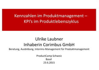 Kennzahlen im Produktmanagement –
KPI’s im Produktlebenszyklus
Ulrike Laubner
Inhaberin Corimbus GmbH
Beratung, Ausbildung, Interims-Management für Produktmanagement
ProductCamp Schweiz
Basel
23.6.2015
 