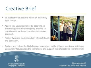 Creative Brief 
• Be as creative as possible within an extremely 
tight budget. 
• Appeal to a young audience by adopting an 
informal approach including only answers to 
questions rather than a question and answer 
approach. 
• Portray Swansea student and city life realistically 
and positively . 
• Address and relieve the likely fears of newcomers to the UK who may know nothing of 
Swansea by focussing on the friendliness and support that characterise the University. 
 
