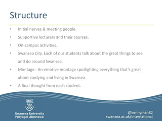 Structure 
• Initial nerves & meeting people. 
• Supportive lecturers and their courses. 
• On-campus activities. 
• Swansea City. Each of our students talk about the great things to see 
and do around Swansea. 
• Montage: An emotive montage spotlighting everything that’s great 
about studying and living in Swansea. 
• A final thought from each student. 
 