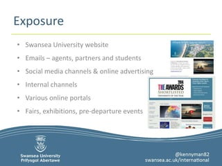 Exposure 
• Swansea University website 
• Emails – agents, partners and students 
• Social media channels & online advertising 
• Internal channels 
• Various online portals 
• Fairs, exhibitions, pre-departure events 
 