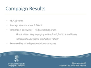 Campaign Results 
• 46,432 views 
• Average view duration: 2:00 min 
• Influencers on Twitter – HE Marketing Forum 
‘Great Video! Very engaging with a fresh feel to it and lovely 
videography. Awesome production value!’ 
• Reviewed by an independent video company 
 