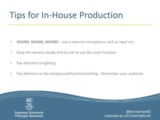 Tips for In-House Production 
• SOUND, SOUND, SOUND! - Use a external microphone such as lapel mic. 
• Keep the camera steady and try not to use the zoom function 
• Pay attention to lighting 
• Pay attention to the background/location/clothing : Remember your audience 
 