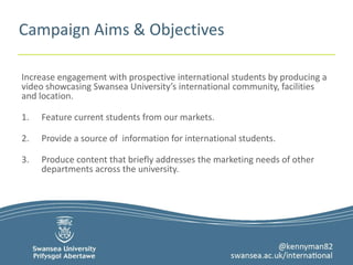 Campaign Aims & Objectives 
Increase engagement with prospective international students by producing a 
video showcasing Swansea University’s international community, facilities 
and location. 
1. Feature current students from our markets. 
2. Provide a source of information for international students. 
3. Produce content that briefly addresses the marketing needs of other 
departments across the university. 
 