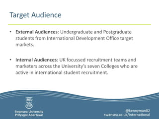 Target Audience 
• External Audiences: Undergraduate and Postgraduate 
students from International Development Office target 
markets. 
• Internal Audiences: UK focussed recruitment teams and 
marketers across the University’s seven Colleges who are 
active in international student recruitment. 
 