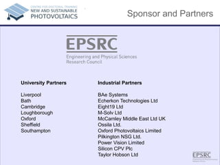 Sponsor and Partners
.
Industrial Partners
BAe Systems
Echerkon Technologies Ltd
Eight19 Ltd
M-Solv Ltd
McCamley Middle East Ltd UK
Ossila Ltd.
Oxford Photovoltaics Limited
Pilkington NSG Ltd.
Power Vision Limited
Silicon CPV Plc
Taylor Hobson Ltd
University Partners
Liverpool
Bath
Cambridge
Loughborough
Oxford
Sheffield
Southampton
 