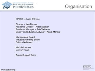 Organisation
.
EPSRC – Justin O’Byrne
Director – Ken Durose
Academic Director – Alison Walker
Academic Manager – Rob Treharne
Quality and Education Advisor – Adam Mannis
Management Board
Industrial Advisory Board
External Advisors
Module Leaders
Delivery Team
Admin Support Team
www.cdt-pv.org
 