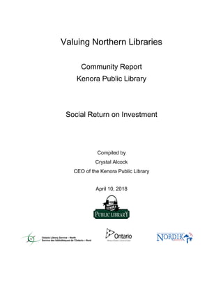 Valuing Northern Libraries
Community Report
Kenora Public Library
Social Return on Investment
Compiled by
Crystal Alcock
CEO of the Kenora Public Library
April 10, 2018
 