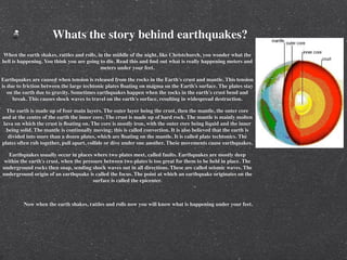 Whats the story behind earthquakes?
When the earth shakes, rattles and rolls, in the middle of the night, like Christchurch, you wonder what the
hell is happening. You think you are going to die. Read this and ﬁnd out what is really happening meters and
                                           meters under your feet.

Earthquakes are caused when tension is released from the rocks in the Earth's crust and mantle. This tension
is due to friction between the large techtonic plates ﬂoating on magma on the Earth's surface. The plates stay
   on the earth due to gravity. Sometimes earthquakes happen when the rocks in the earth's crust bend and
     break. This causes shock waves to travel on the earth's surface, resulting in widespread destruction.

  The earth is made up of four main layers. The outer layer being the crust, then the mantle, the outer core
and at the centre of the earth the inner core. The crust is made up of hard rock. The mantle is mainly molten
 lava on which the crust is ﬂoating on. The core is mostly iron, with the outer core being liquid and the inner
  being solid. The mantle is continually moving; this is called convection. It is also believed that the earth is
   divided into more than a dozen plates, which are ﬂoating on the mantle. It is called plate techtonics. The
plates often rub together, pull apart, collide or dive under one another. These movements cause earthquakes.

   Earthquakes usually occur in places where two plates meet, called faults. Earthquakes are mostly deep
 within the earth's crust, when the pressure between two plates is too great for them to be held in place. The
underground rocks then snap, sending shock waves out in all directions. These are called seismic waves. The
underground origin of an earthquake is called the focus. The point at which an earthquake originates on the
                                        surface is called the epicenter.



         Now when the earth shakes, rattles and rolls now you will know what is happening under your feet.
 