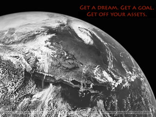 Get a dream. Get a goal. 
Get off your assets. 
https://www.flickr.com/photos/jdhancock/3653177703/in/photolist-7icRw2-6yPust-9cZYPY-4BQ3pz-8zi98F-6t851k-aqazvX-7NRkz1-9fq1G6-o1Xxj7-7UAKxw-ahLS8A-b4m5xV-72mZFJ-7SuQv4-5XTyyJ-FpC73-8zmozo- 
F2C8t-9f5z3a-9f8HtJ-8ZcbzT-fz396F-adBGkR-6TB3Lh-4rsP2C-e89jGp-ceLYvE-6h8RCR-6Pmm5H-bfSB24-9iHZVd-a71Lfd-9y17bV-6Vufi4-9DTDXi-6aG55e-9pa7R9-6azCE2-jq8ouH-7179o-ffkwRW-8cSAcS-ZF33K-kM1QQY-ch8suW- 
edj86W-9AHuwM-njaPqF-9TJXjE/ 
 