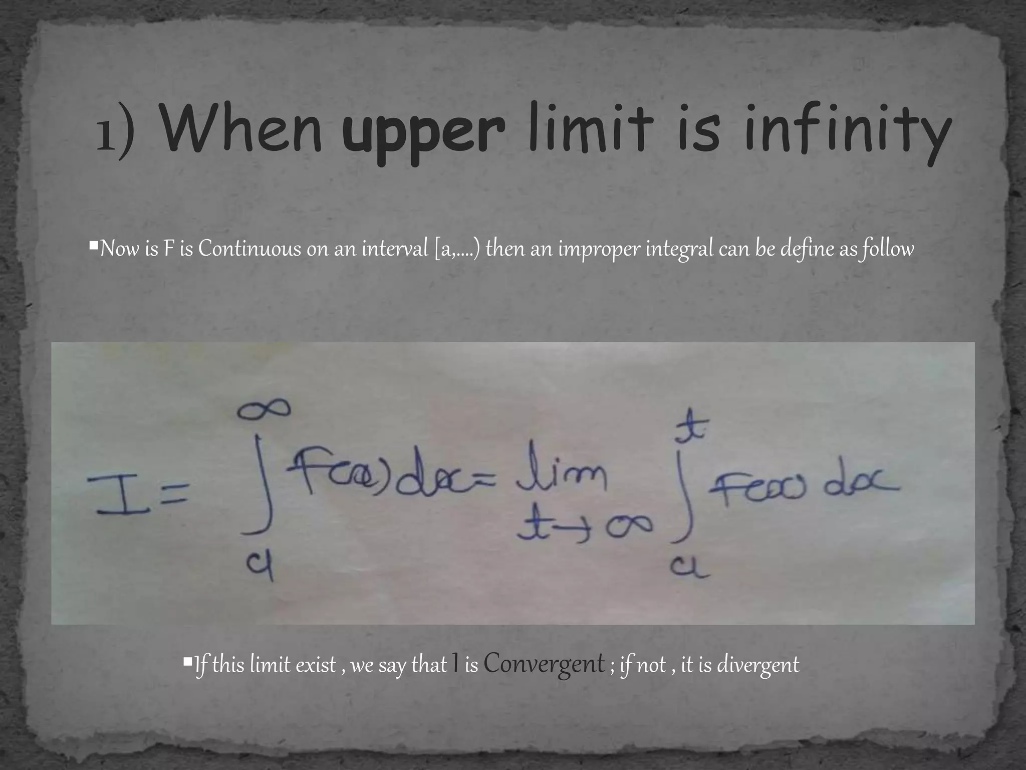 1) When upper limit is infinity
Now is F is Continuous on an interval [a,….) then an improper integral can be define as follow
If this limit exist , we say that Iis Convergent; if not , it is divergent
 