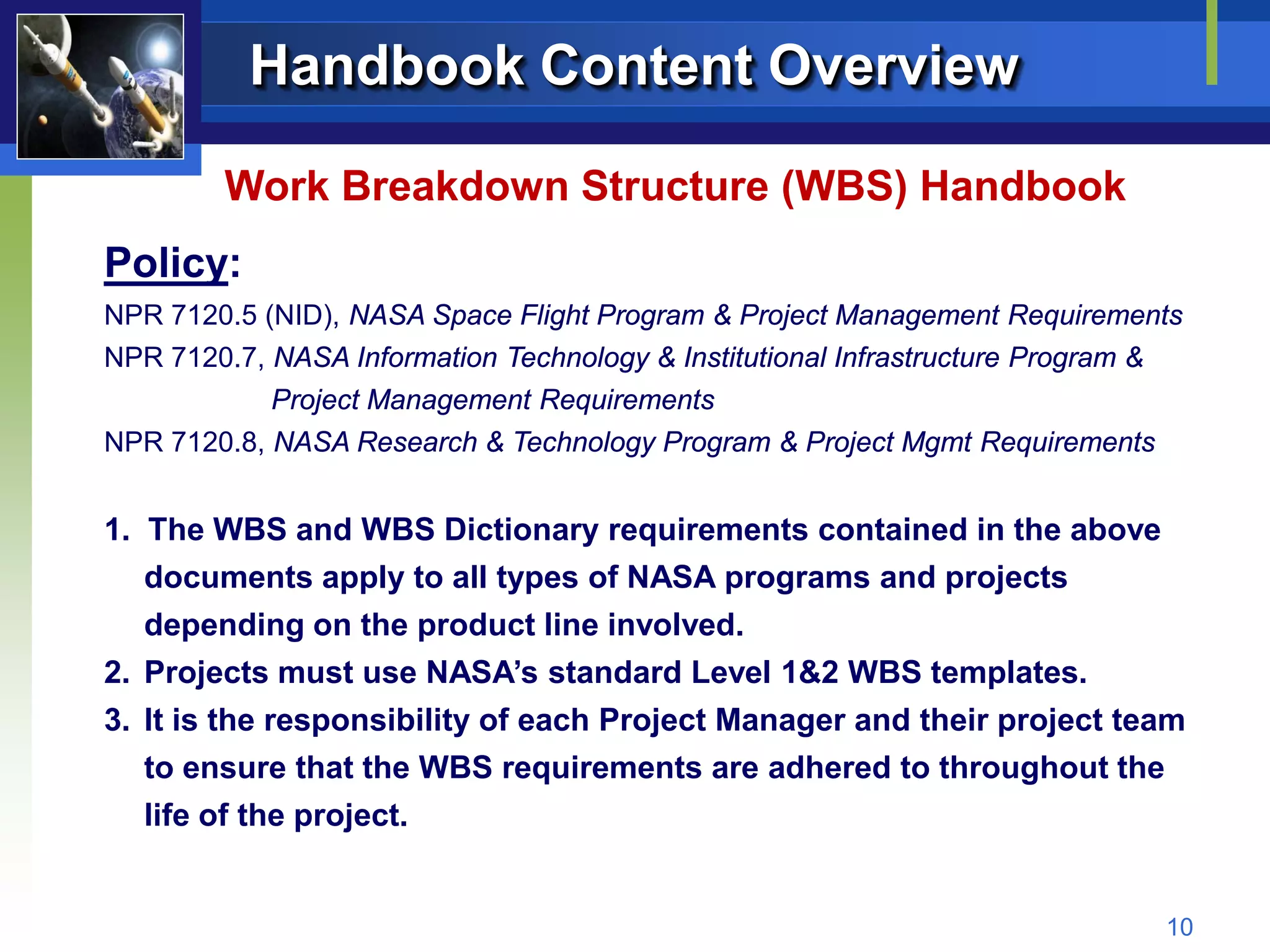 Handbook Content Overview

         Work Breakdown Structure (WBS) Handbook
Policy:
NPR 7120.5 (NID), NASA Space Flight Program & Project Management Requirements
NPR 7120.7, NASA Information Technology & Institutional Infrastructure Program &
            Project Management Requirements
NPR 7120.8, NASA Research & Technology Program & Project Mgmt Requirements


1. The WBS and WBS Dictionary requirements contained in the above
   documents apply to all types of NASA programs and projects
   depending on the product line involved.
2. Projects must use NASA’s standard Level 1&2 WBS templates.
3. It is the responsibility of each Project Manager and their project team
   to ensure that the WBS requirements are adhered to throughout the
   life of the project.


                                                                                   10
 