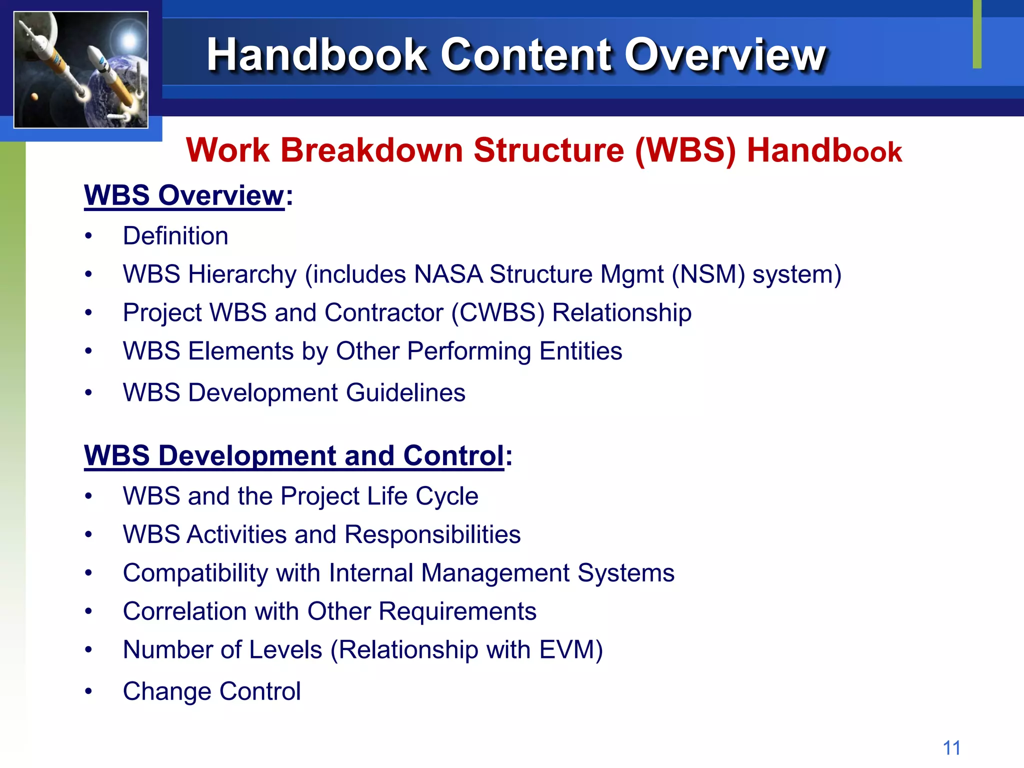 Handbook Content Overview

         Work Breakdown Structure (WBS) Handbook
WBS Overview:
•   Definition
•   WBS Hierarchy (includes NASA Structure Mgmt (NSM) system)
•   Project WBS and Contractor (CWBS) Relationship
•   WBS Elements by Other Performing Entities
•   WBS Development Guidelines

WBS Development and Control:
•   WBS and the Project Life Cycle
•   WBS Activities and Responsibilities
•   Compatibility with Internal Management Systems
•   Correlation with Other Requirements
•   Number of Levels (Relationship with EVM)
•   Change Control

                                                                11
 