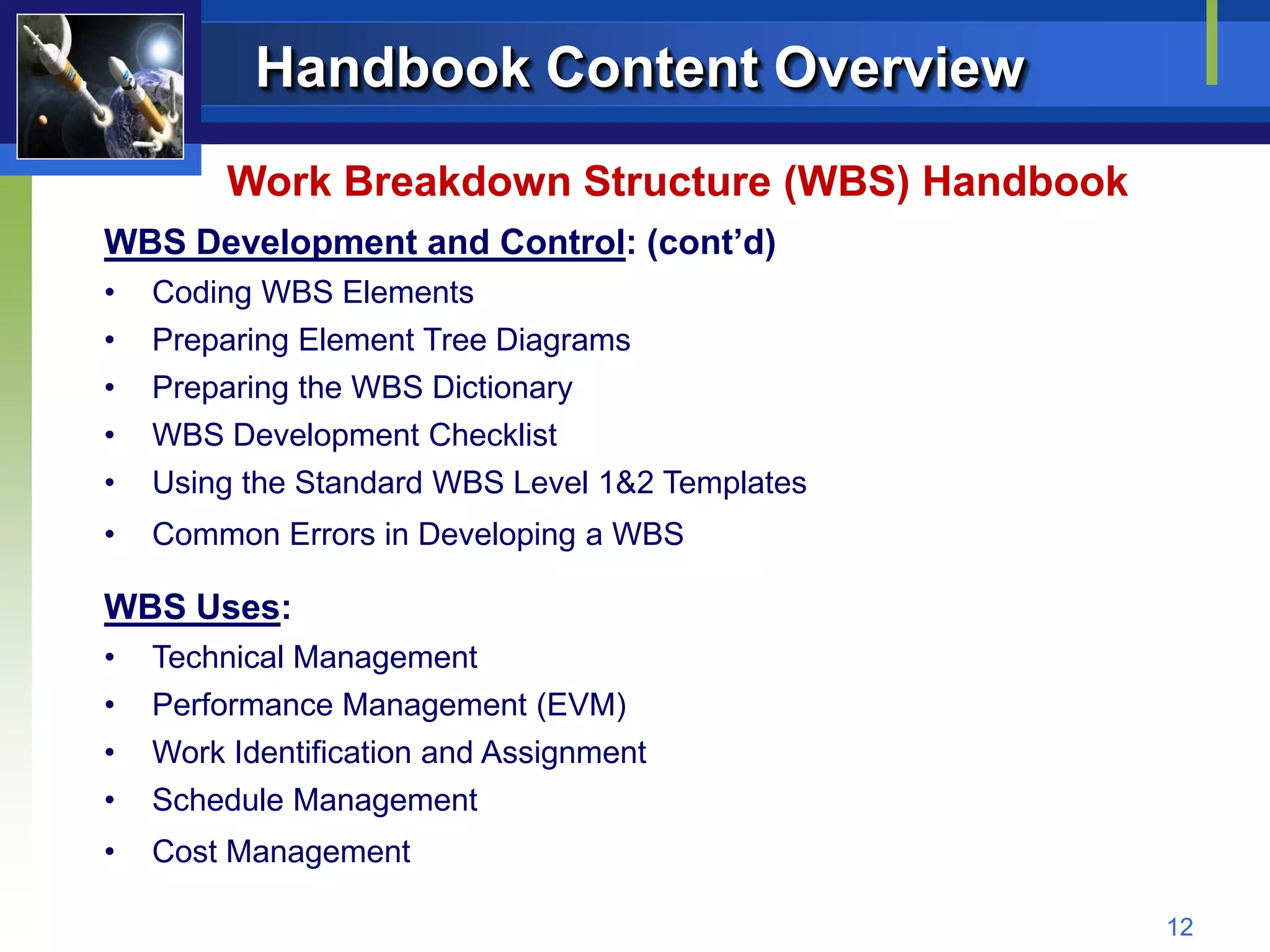 Handbook Content Overview
         Work Breakdown Structure (WBS) Handbook
WBS Development and Control: (cont’d)
•   Coding WBS Elements
•   Preparing Element Tree Diagrams
•   Preparing the WBS Dictionary
•   WBS Development Checklist
•   Using the Standard WBS Level 1&2 Templates
•   Common Errors in Developing a WBS

WBS Uses:
•   Technical Management
•   Performance Management (EVM)
•   Work Identification and Assignment
•   Schedule Management
•   Cost Management

                                                   12
 
