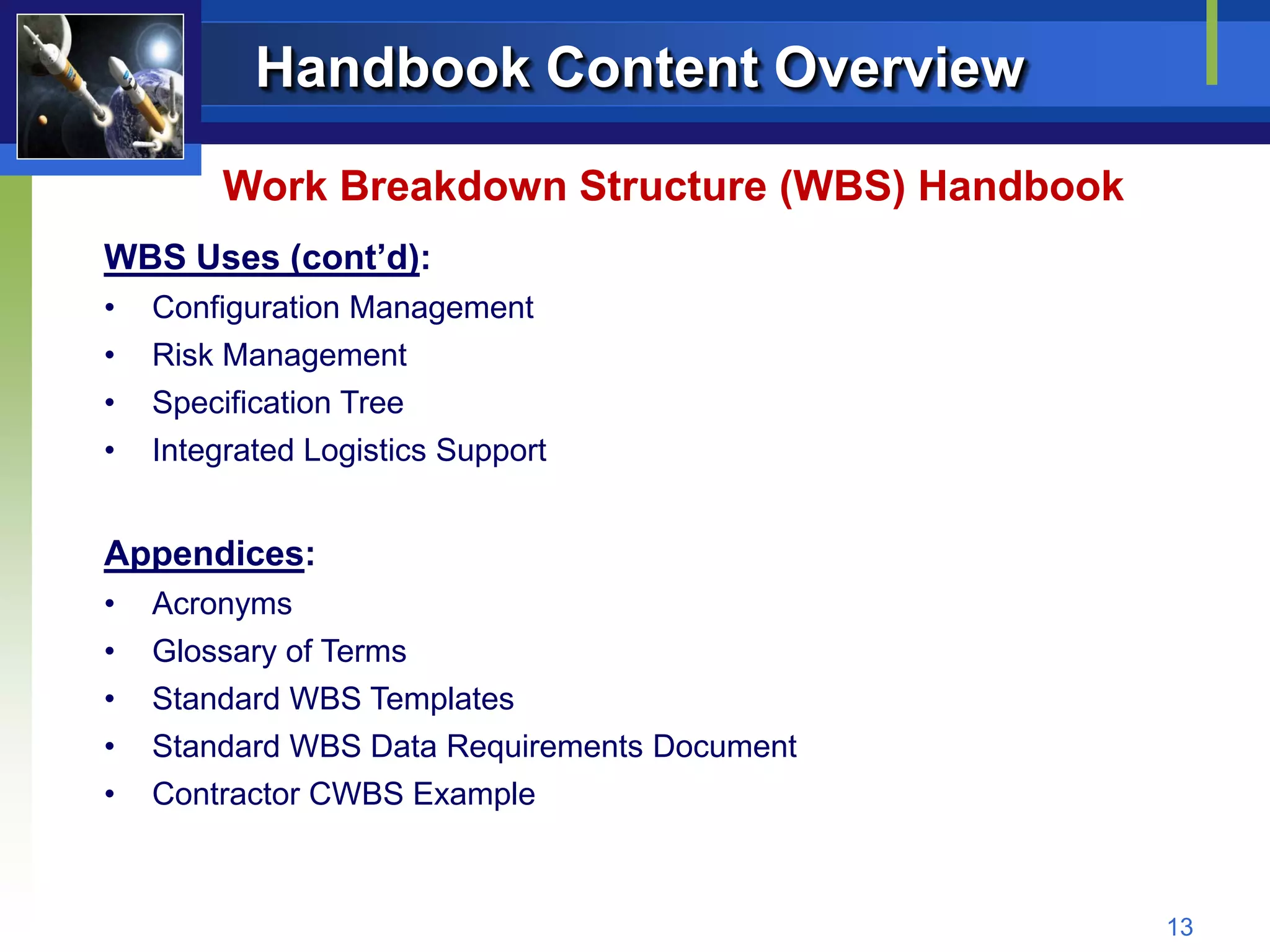 Handbook Content Overview

         Work Breakdown Structure (WBS) Handbook
WBS Uses (cont’d):
•   Configuration Management
•   Risk Management
•   Specification Tree
•   Integrated Logistics Support


Appendices:
•   Acronyms
•   Glossary of Terms
•   Standard WBS Templates
•   Standard WBS Data Requirements Document
•   Contractor CWBS Example



                                                   13
 