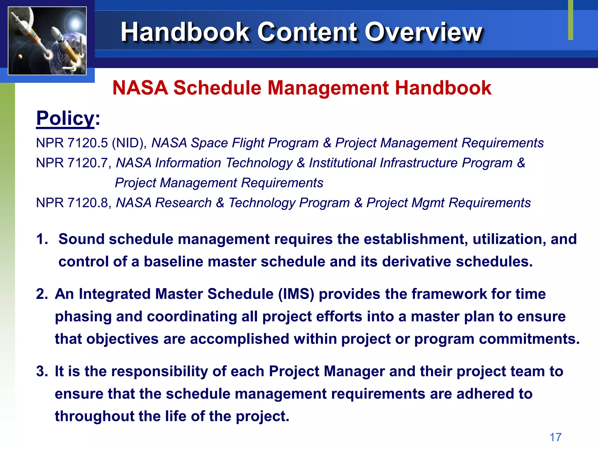 Handbook Content Overview

            NASA Schedule Management Handbook
Policy:
NPR 7120.5 (NID), NASA Space Flight Program & Project Management Requirements
NPR 7120.7, NASA Information Technology & Institutional Infrastructure Program &
            Project Management Requirements
NPR 7120.8, NASA Research & Technology Program & Project Mgmt Requirements

1. Sound schedule management requires the establishment, utilization, and
   control of a baseline master schedule and its derivative schedules.

2. An Integrated Master Schedule (IMS) provides the framework for time
   phasing and coordinating all project efforts into a master plan to ensure
   that objectives are accomplished within project or program commitments.

3. It is the responsibility of each Project Manager and their project team to
   ensure that the schedule management requirements are adhered to
   throughout the life of the project.
                                                                                   17
 