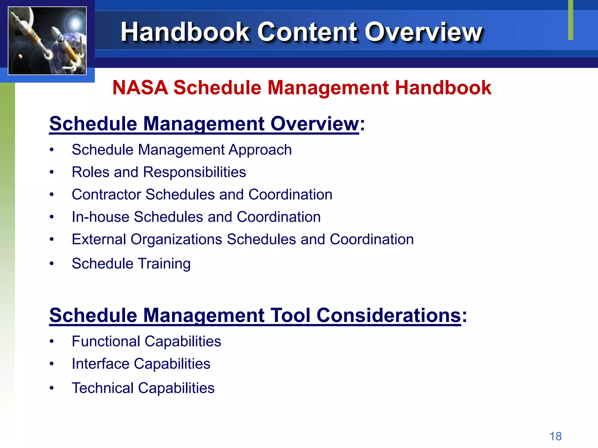 Handbook Content Overview

          NASA Schedule Management Handbook
Schedule Management Overview:
•   Schedule Management Approach
•   Roles and Responsibilities
•   Contractor Schedules and Coordination
•   In-house Schedules and Coordination
•   External Organizations Schedules and Coordination
•   Schedule Training


Schedule Management Tool Considerations:
•   Functional Capabilities
•   Interface Capabilities
•   Technical Capabilities


                                                        18
 