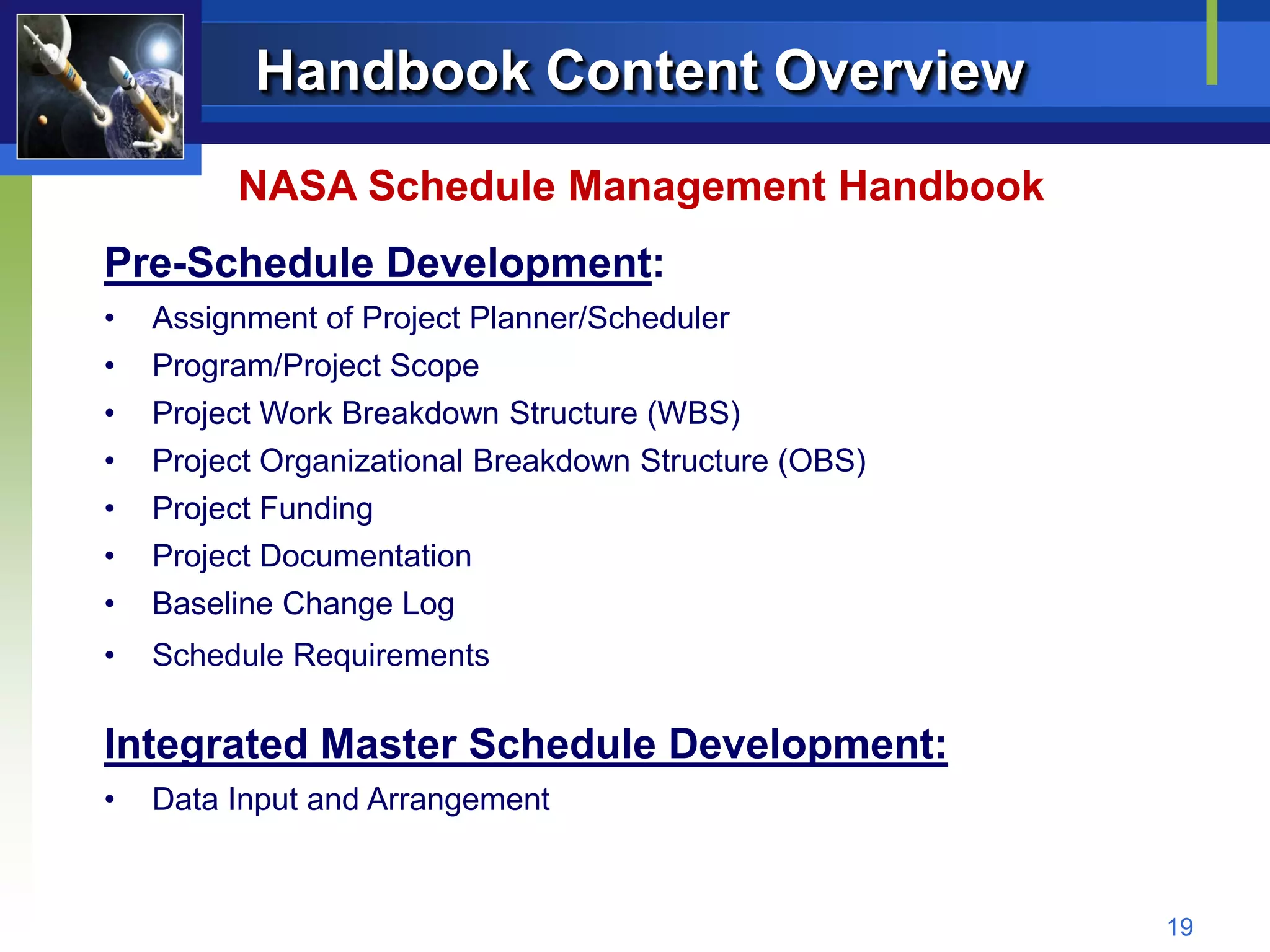 Handbook Content Overview
         NASA Schedule Management Handbook
Pre-Schedule Development:
•   Assignment of Project Planner/Scheduler
•   Program/Project Scope
•   Project Work Breakdown Structure (WBS)
•   Project Organizational Breakdown Structure (OBS)
•   Project Funding
•   Project Documentation
•   Baseline Change Log
•   Schedule Requirements

Integrated Master Schedule Development:
•   Data Input and Arrangement


                                                       19
 