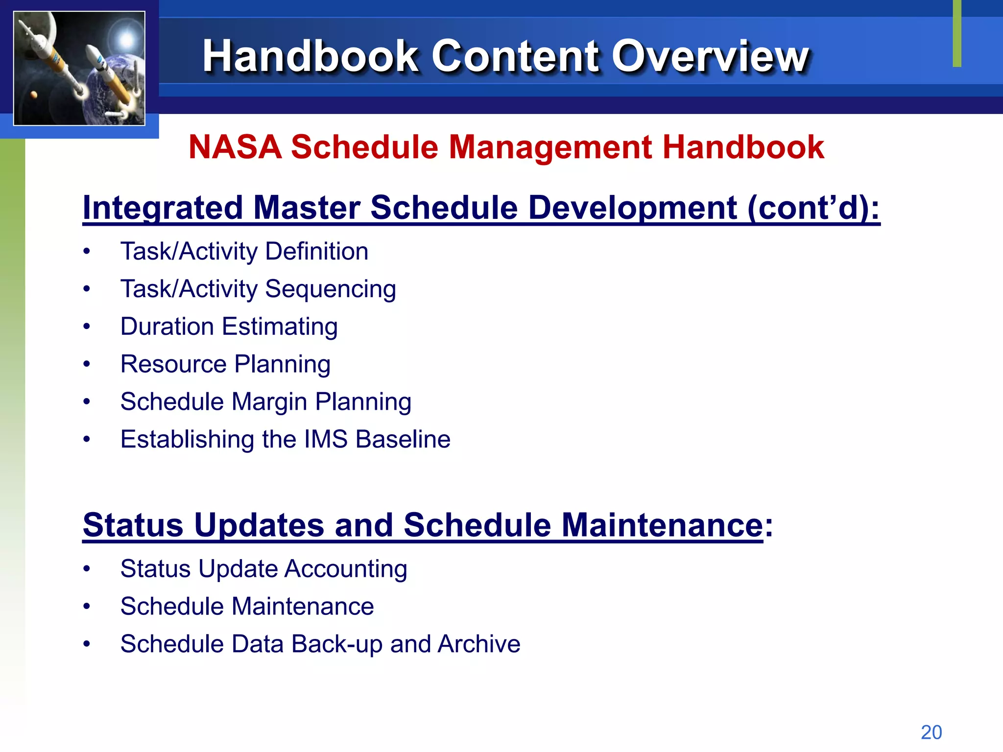 Handbook Content Overview
         NASA Schedule Management Handbook
Integrated Master Schedule Development (cont’d):
•   Task/Activity Definition
•   Task/Activity Sequencing
•   Duration Estimating
•   Resource Planning
•   Schedule Margin Planning
•   Establishing the IMS Baseline


Status Updates and Schedule Maintenance:
•   Status Update Accounting
•   Schedule Maintenance
•   Schedule Data Back-up and Archive


                                                   20
 