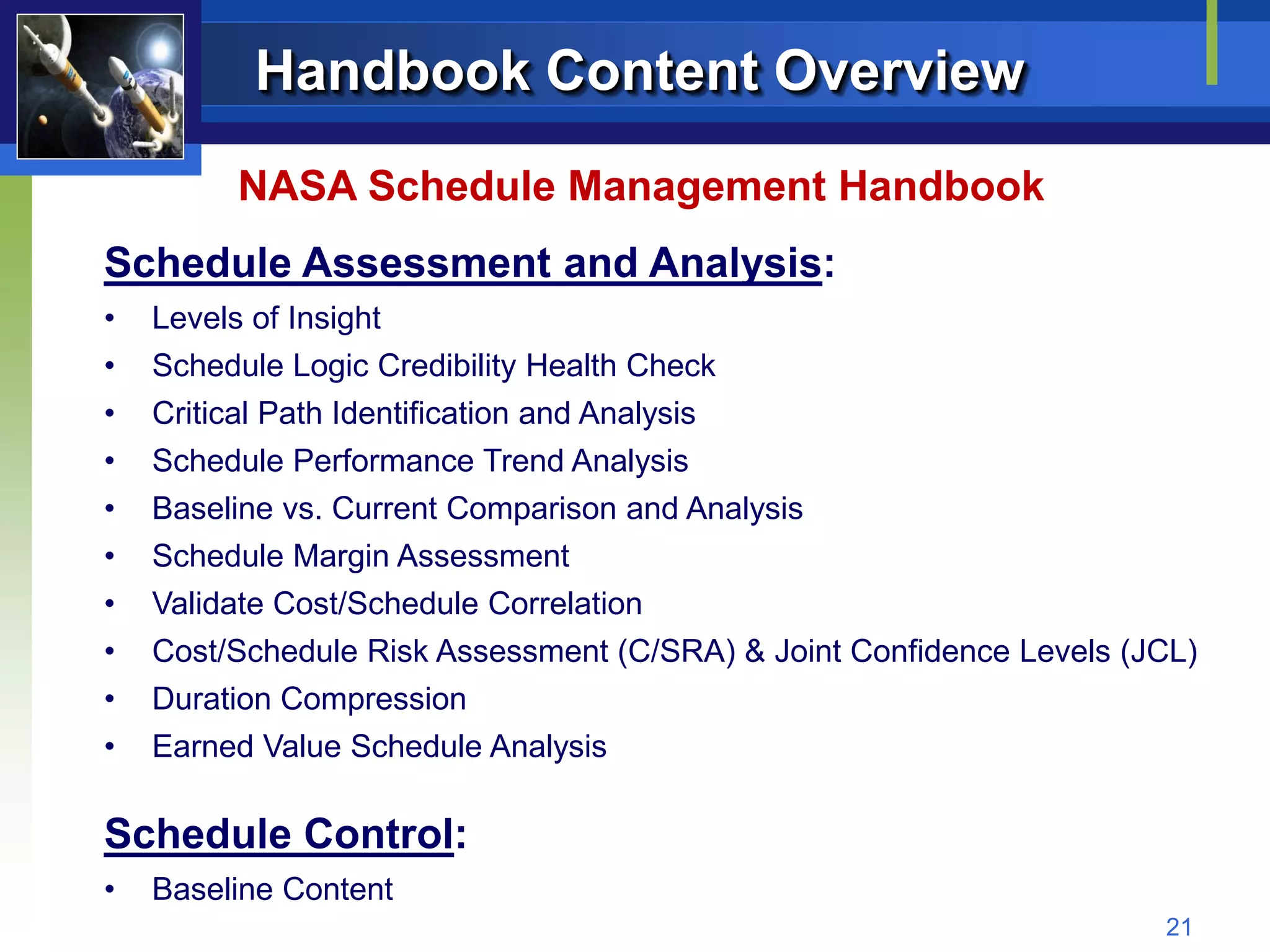Handbook Content Overview
         NASA Schedule Management Handbook
Schedule Assessment and Analysis:
•   Levels of Insight
•   Schedule Logic Credibility Health Check
•   Critical Path Identification and Analysis
•   Schedule Performance Trend Analysis
•   Baseline vs. Current Comparison and Analysis
•   Schedule Margin Assessment
•   Validate Cost/Schedule Correlation
•   Cost/Schedule Risk Assessment (C/SRA) & Joint Confidence Levels (JCL)
•   Duration Compression
•   Earned Value Schedule Analysis

Schedule Control:
•   Baseline Content
                                                                      21
 