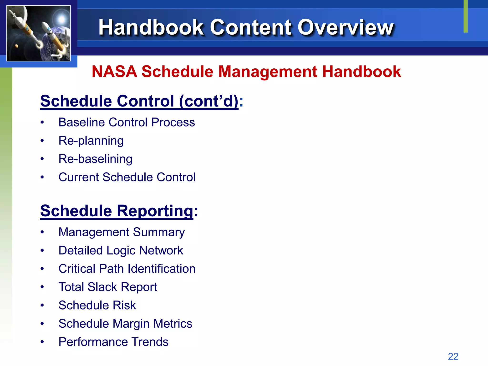 Handbook Content Overview
          NASA Schedule Management Handbook
Schedule Control (cont’d):
•   Baseline Control Process
•   Re-planning
•   Re-baselining
•   Current Schedule Control

Schedule Reporting:
•   Management Summary
•   Detailed Logic Network
•   Critical Path Identification
•   Total Slack Report
•   Schedule Risk
•   Schedule Margin Metrics
•   Performance Trends
                                              22
 