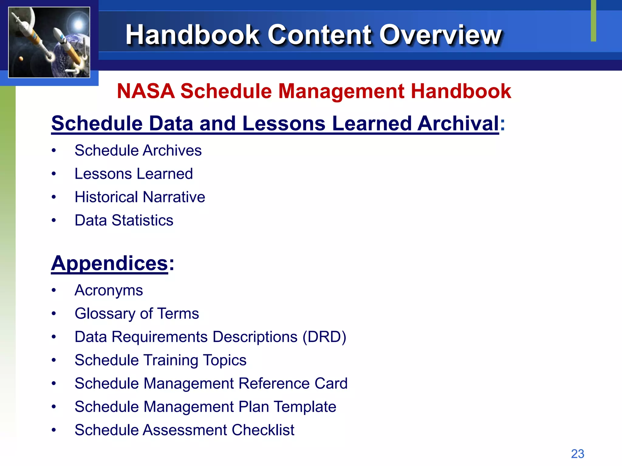 Handbook Content Overview
          NASA Schedule Management Handbook
Schedule Data and Lessons Learned Archival:
•   Schedule Archives
•   Lessons Learned
•   Historical Narrative
•   Data Statistics

Appendices:
•   Acronyms
•   Glossary of Terms
•   Data Requirements Descriptions (DRD)
•   Schedule Training Topics
•   Schedule Management Reference Card
•   Schedule Management Plan Template
•   Schedule Assessment Checklist
                                              23
 
