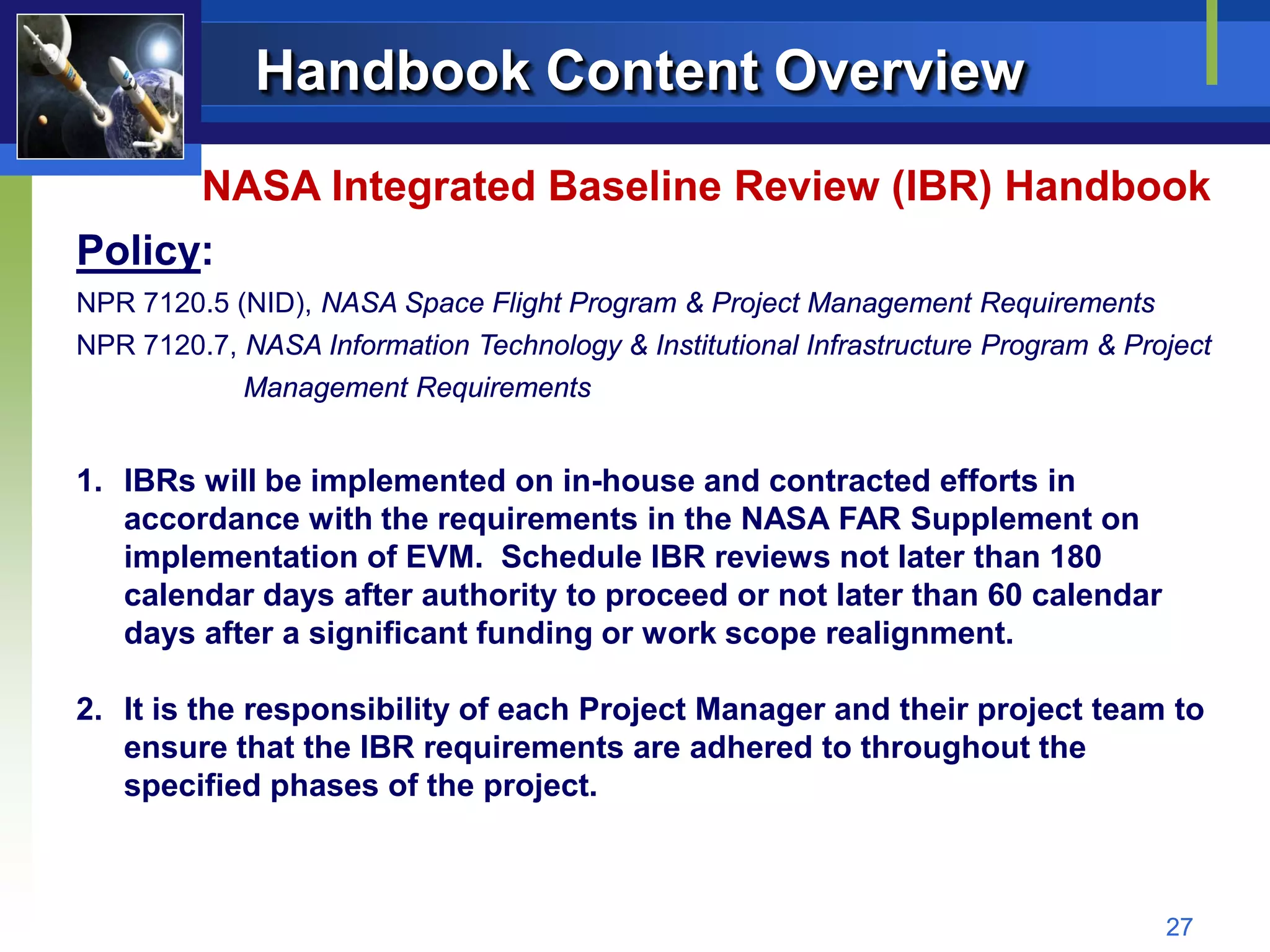 Handbook Content Overview
         NASA Integrated Baseline Review (IBR) Handbook
Policy:
NPR 7120.5 (NID), NASA Space Flight Program & Project Management Requirements
NPR 7120.7, NASA Information Technology & Institutional Infrastructure Program & Project
            Management Requirements


1. IBRs will be implemented on in-house and contracted efforts in
   accordance with the requirements in the NASA FAR Supplement on
   implementation of EVM. Schedule IBR reviews not later than 180
   calendar days after authority to proceed or not later than 60 calendar
   days after a significant funding or work scope realignment.

2. It is the responsibility of each Project Manager and their project team to
   ensure that the IBR requirements are adhered to throughout the
   specified phases of the project.



                                                                                    27
 
