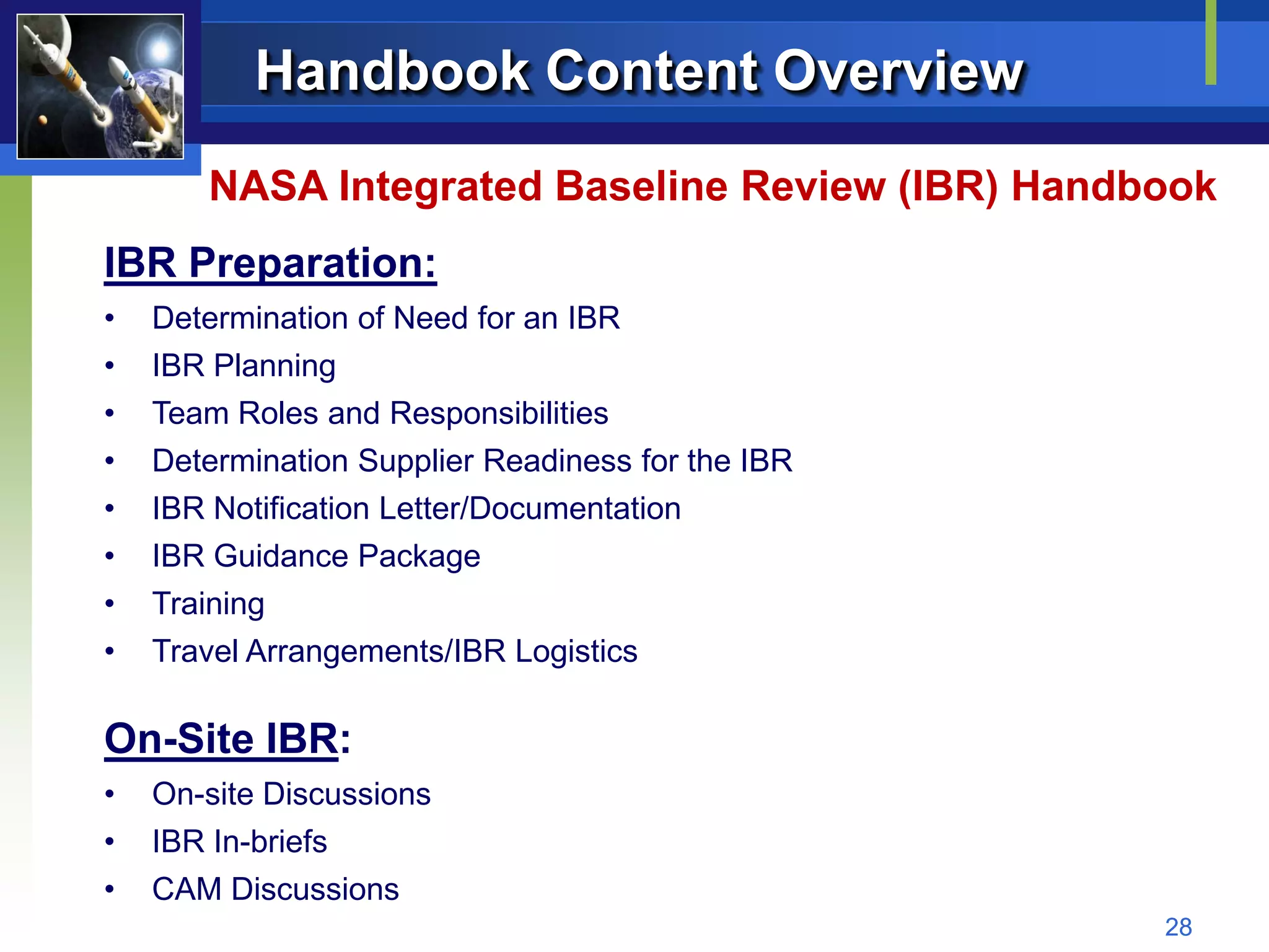 Handbook Content Overview
       NASA Integrated Baseline Review (IBR) Handbook
IBR Preparation:
•   Determination of Need for an IBR
•   IBR Planning
•   Team Roles and Responsibilities
•   Determination Supplier Readiness for the IBR
•   IBR Notification Letter/Documentation
•   IBR Guidance Package
•   Training
•   Travel Arrangements/IBR Logistics

On-Site IBR:
•   On-site Discussions
•   IBR In-briefs
•   CAM Discussions
                                                   28
 