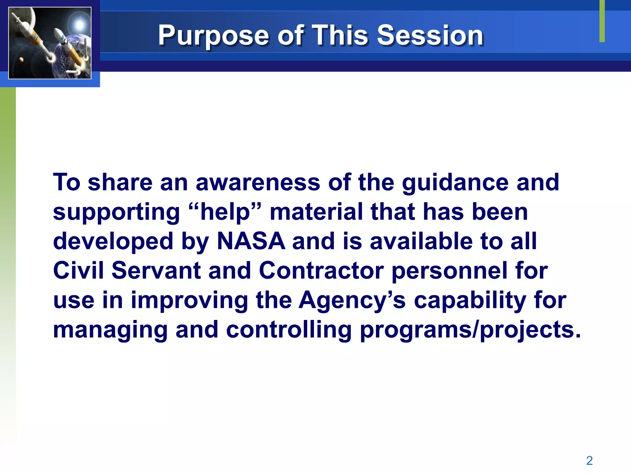 Purpose of This Session




To share an awareness of the guidance and
supporting “help” material that has been
developed by NASA and is available to all
Civil Servant and Contractor personnel for
use in improving the Agency’s capability for
managing and controlling programs/projects.




                                               2
 