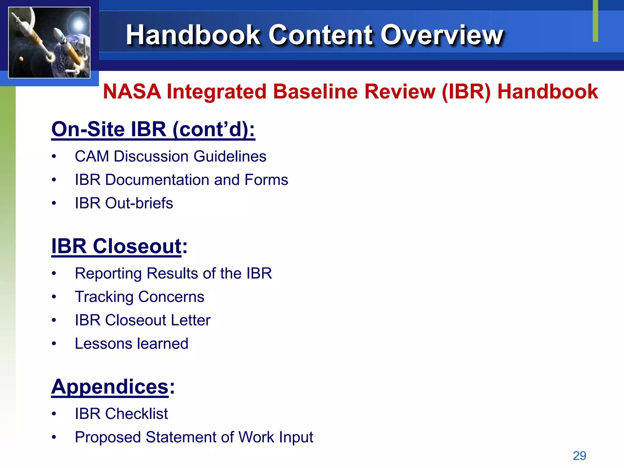 Handbook Content Overview
       NASA Integrated Baseline Review (IBR) Handbook
On-Site IBR (cont’d):
•   CAM Discussion Guidelines
•   IBR Documentation and Forms
•   IBR Out-briefs

IBR Closeout:
•   Reporting Results of the IBR
•   Tracking Concerns
•   IBR Closeout Letter
•   Lessons learned

Appendices:
•   IBR Checklist
•   Proposed Statement of Work Input
                                                  29
 