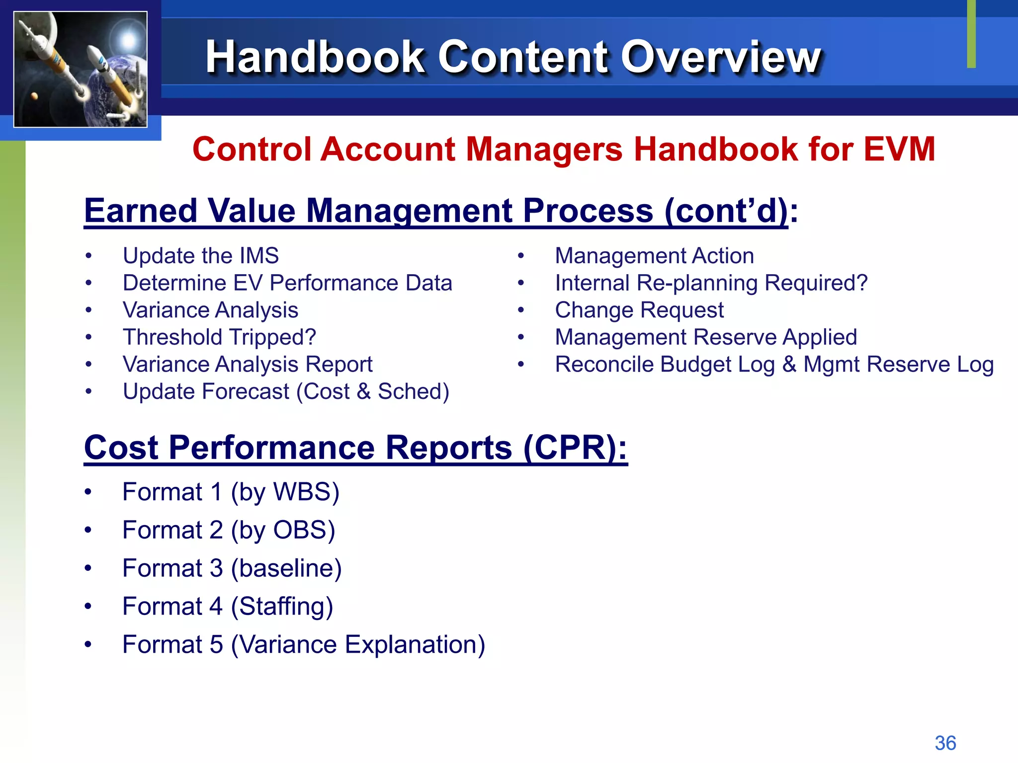 Handbook Content Overview
          Control Account Managers Handbook for EVM
Earned Value Management Process (cont’d):
•   Update the IMS                    •   Management Action
•   Determine EV Performance Data     •   Internal Re-planning Required?
•   Variance Analysis                 •   Change Request
•   Threshold Tripped?                •   Management Reserve Applied
•   Variance Analysis Report          •   Reconcile Budget Log & Mgmt Reserve Log
•   Update Forecast (Cost & Sched)

Cost Performance Reports (CPR):
•   Format 1 (by WBS)
•   Format 2 (by OBS)
•   Format 3 (baseline)
•   Format 4 (Staffing)
•   Format 5 (Variance Explanation)


                                                                           36
 