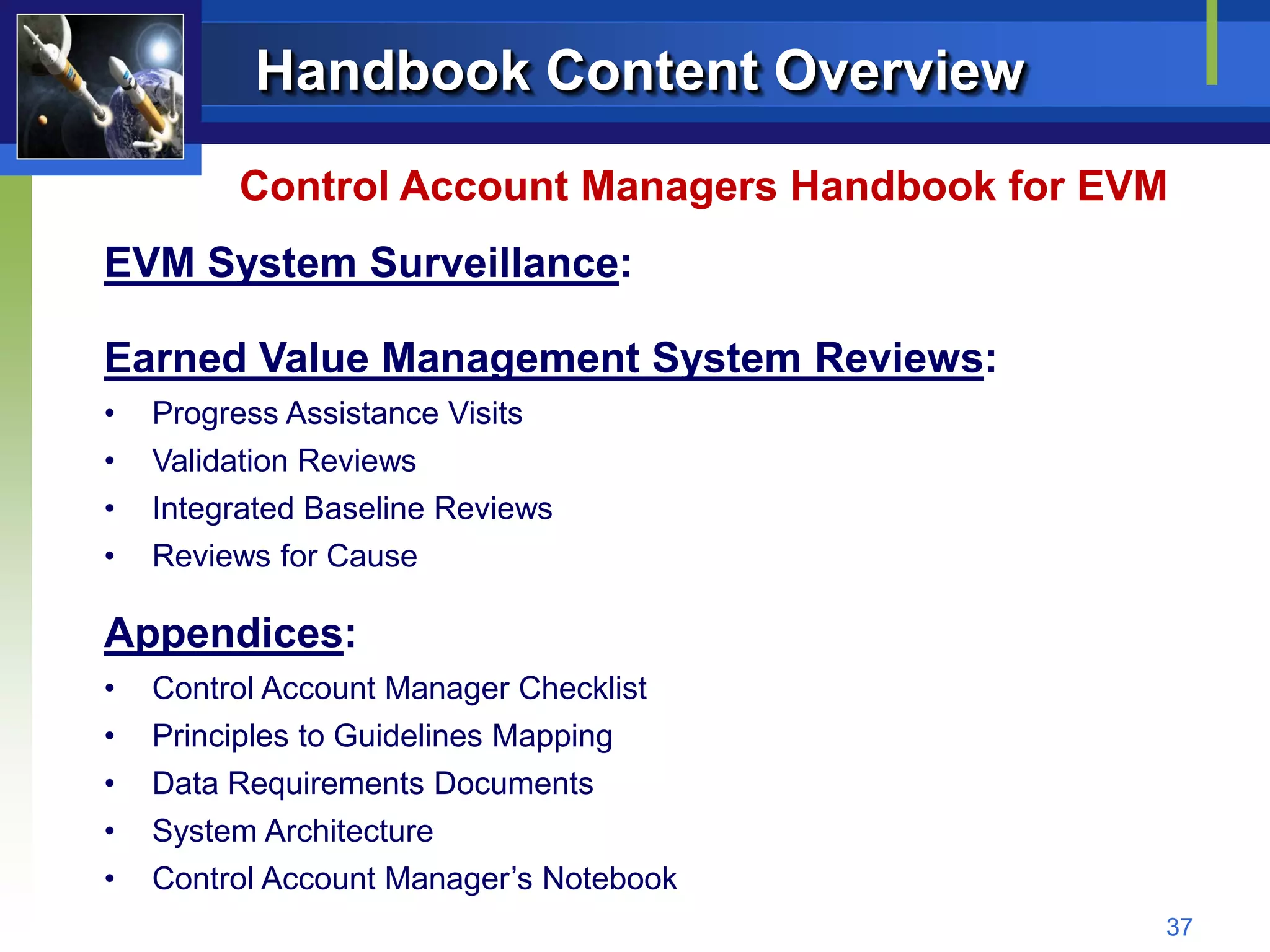 Handbook Content Overview
         Control Account Managers Handbook for EVM
EVM System Surveillance:

Earned Value Management System Reviews:
•   Progress Assistance Visits
•   Validation Reviews
•   Integrated Baseline Reviews
•   Reviews for Cause

Appendices:
•   Control Account Manager Checklist
•   Principles to Guidelines Mapping
•   Data Requirements Documents
•   System Architecture
•   Control Account Manager’s Notebook
                                                 37
 