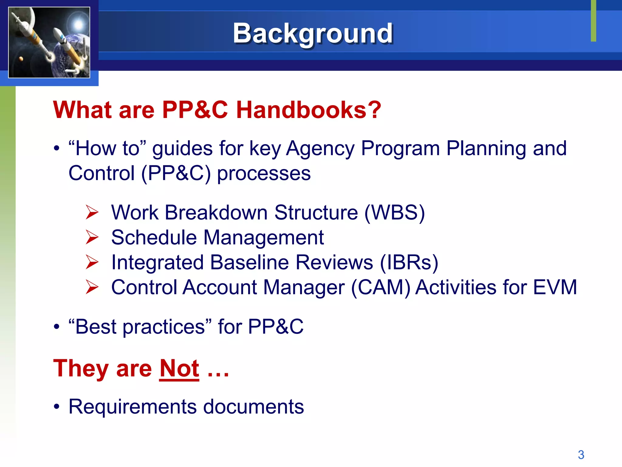 Background

What are PP&C Handbooks?
• “How to” guides for key Agency Program Planning and
  Control (PP&C) processes
      Work Breakdown Structure (WBS)
      Schedule Management
      Integrated Baseline Reviews (IBRs)
      Control Account Manager (CAM) Activities for EVM
• “Best practices” for PP&C

They are Not …
• Requirements documents

                                                          3
 