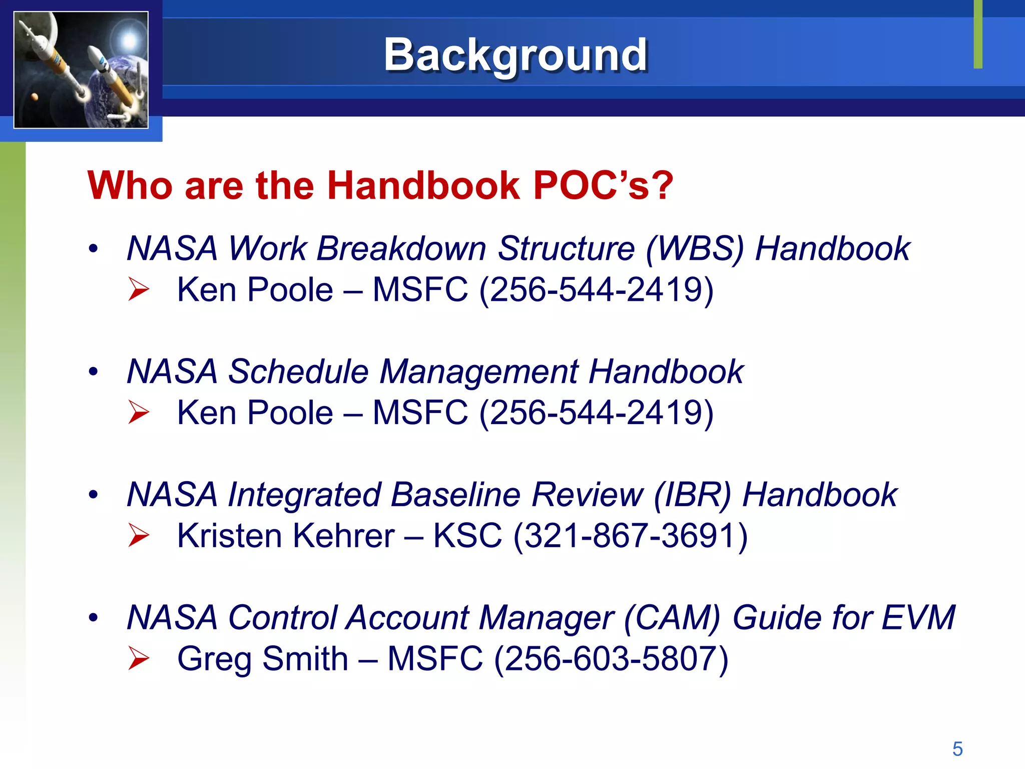 Background

Who are the Handbook POC’s?
• NASA Work Breakdown Structure (WBS) Handbook
   Ken Poole – MSFC (256-544-2419)

• NASA Schedule Management Handbook
   Ken Poole – MSFC (256-544-2419)

• NASA Integrated Baseline Review (IBR) Handbook
   Kristen Kehrer – KSC (321-867-3691)

• NASA Control Account Manager (CAM) Guide for EVM
   Greg Smith – MSFC (256-603-5807)

                                                   5
 