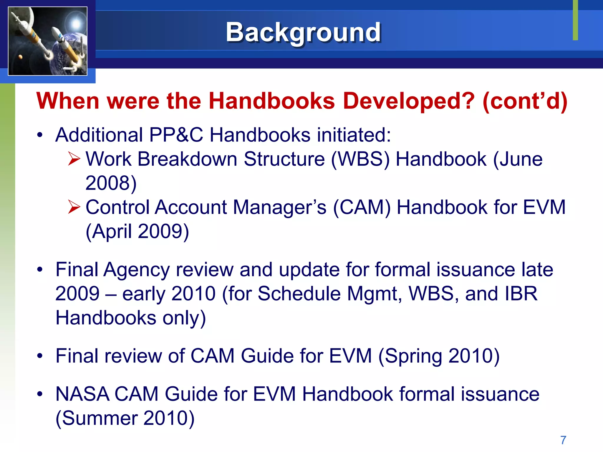 Background

When were the Handbooks Developed? (cont’d)
• Additional PP&C Handbooks initiated:
    Work Breakdown Structure (WBS) Handbook (June
     2008)
    Control Account Manager’s (CAM) Handbook for EVM
     (April 2009)
• Final Agency review and update for formal issuance late
  2009 – early 2010 (for Schedule Mgmt, WBS, and IBR
  Handbooks only)
• Final review of CAM Guide for EVM (Spring 2010)
• NASA CAM Guide for EVM Handbook formal issuance
  (Summer 2010)
                                                            7
 