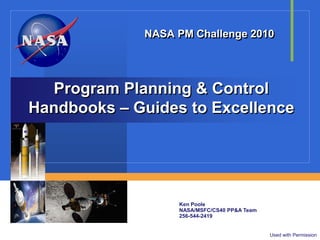 NASA PM Challenge 2010




  Program Planning & Control
Handbooks – Guides to Excellence




                  Ken Poole
                  NASA/MSFC/CS40 PP&A Team
                  256-544-2419


                                             Used with Permission
 